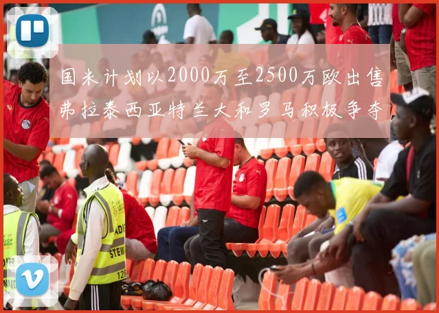 国米计划以2000万至2500万欧出售弗拉泰西亚特兰大和罗马积极争夺