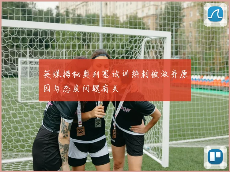 英媒揭秘奥利塞试训热刺被放弃原因与态度问题有关