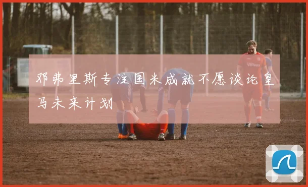 邓弗里斯专注国米成就不愿谈论皇马未来计划