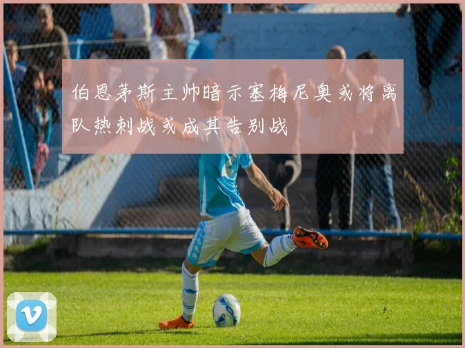 伯恩茅斯主帅暗示塞梅尼奥或将离队热刺战或成其告别战