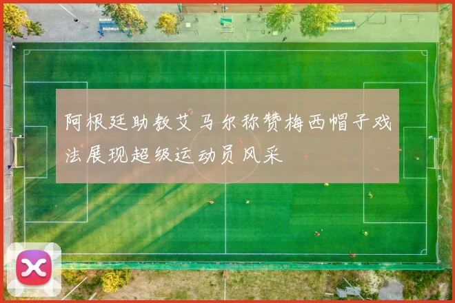 阿根廷助教艾马尔称赞梅西帽子戏法展现超级运动员风采