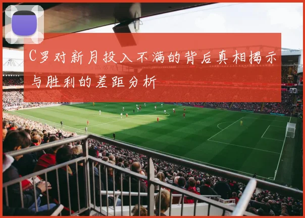 C罗对新月投入不满的背后真相揭示与胜利的差距分析