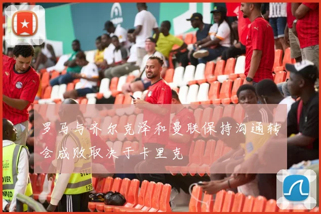 罗马与齐尔克泽和曼联保持沟通转会成败取决于卡里克