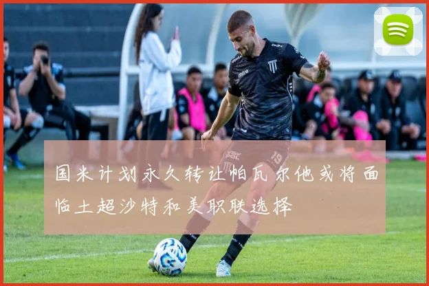 国米计划永久转让帕瓦尔他或将面临土超沙特和美职联选择