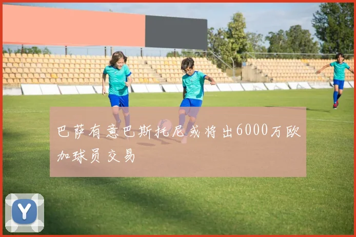 巴萨有意巴斯托尼或将出6000万欧加球员交易
