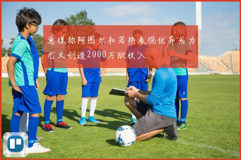 意媒称阿图尔和若热表现优异或为尤文创造2000万欧收入