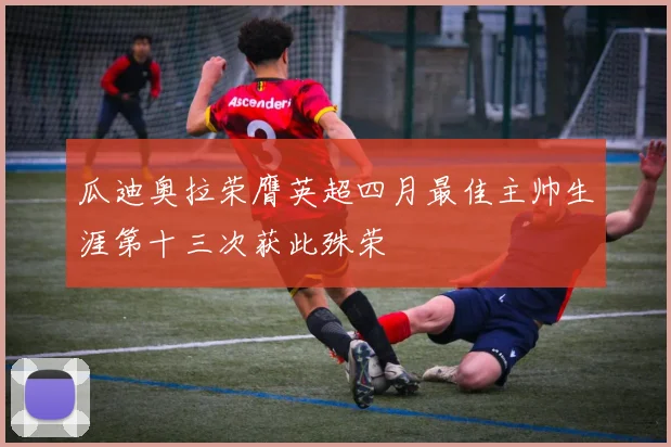 瓜迪奥拉荣膺英超四月最佳主帅生涯第十三次获此殊荣