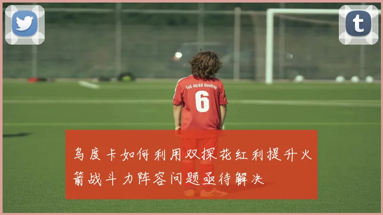 乌度卡如何利用双探花红利提升火箭战斗力阵容问题亟待解决
