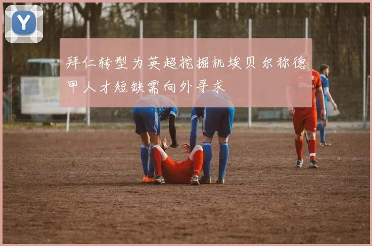 拜仁转型为英超挖掘机埃贝尔称德甲人才短缺需向外寻求