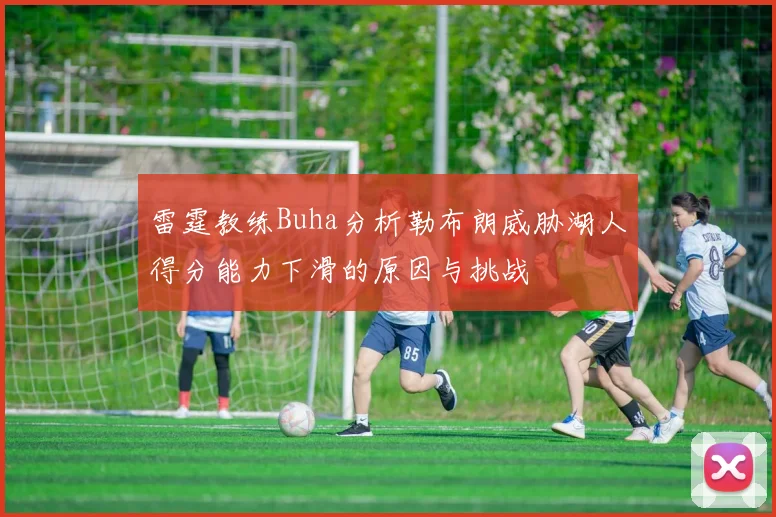 雷霆教练Buha分析勒布朗威胁湖人得分能力下滑的原因与挑战