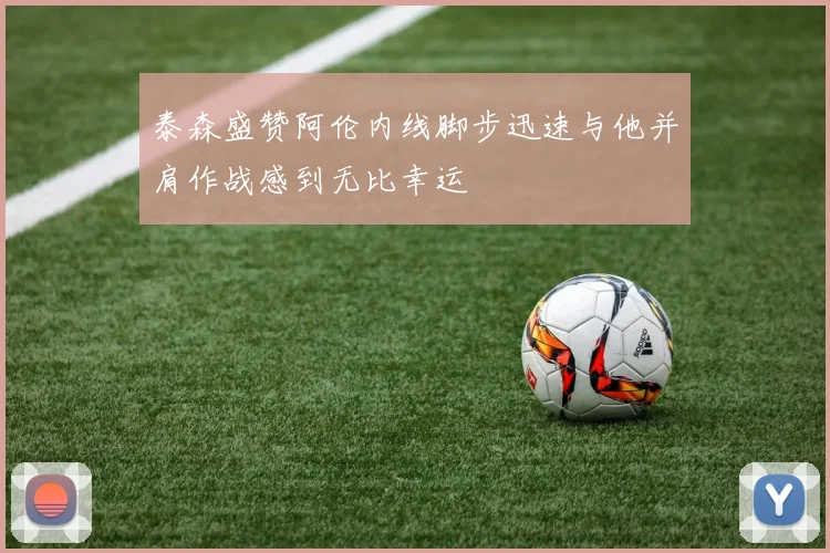 泰森盛赞阿伦内线脚步迅速与他并肩作战感到无比幸运