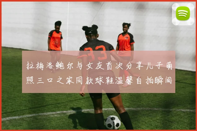 拉梅洛鲍尔与女友首次分享儿子萌照三口之家同款球鞋温馨自拍瞬间