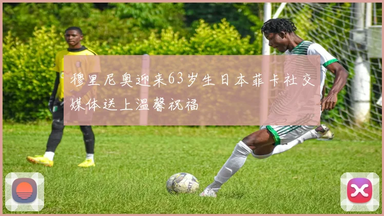 穆里尼奥迎来63岁生日本菲卡社交媒体送上温馨祝福