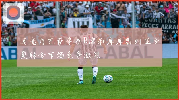马竞与巴萨争夺B席和库库雷利亚今夏转会市场竞争激烈