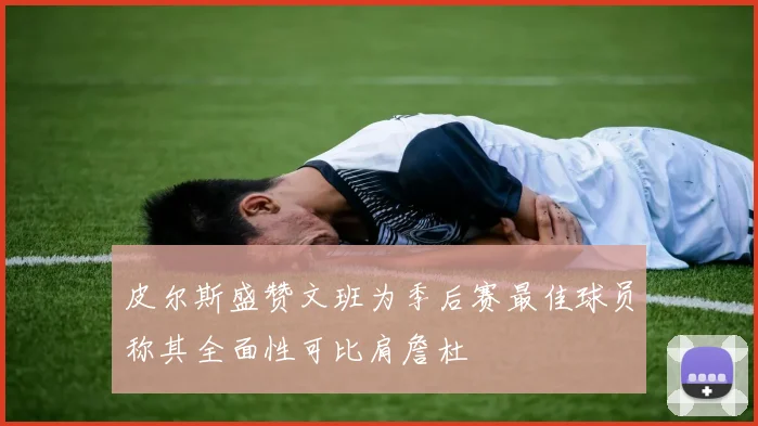 皮尔斯盛赞文班为季后赛最佳球员称其全面性可比肩詹杜