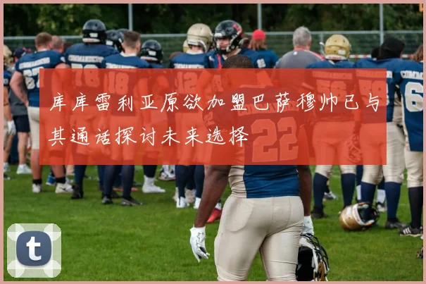 库库雷利亚原欲加盟巴萨穆帅已与其通话探讨未来选择