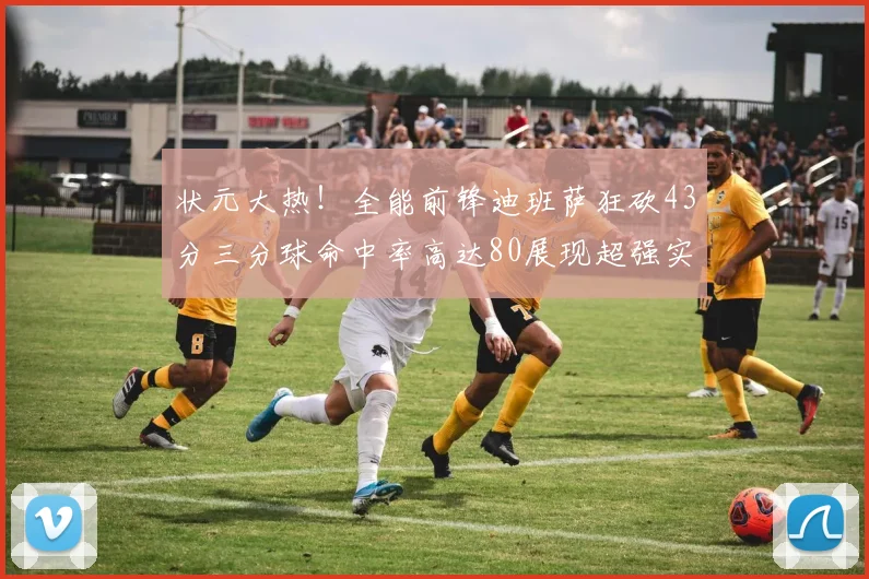 状元大热！全能前锋迪班萨狂砍43分三分球命中率高达80展现超强实力