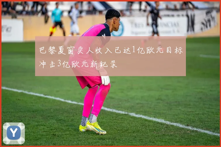 巴黎夏窗卖人收入已达1亿欧元目标冲击3亿欧元新纪录